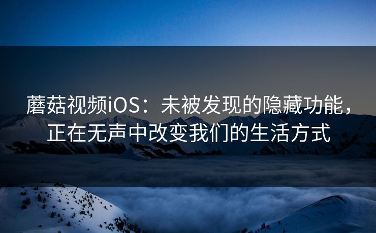 蘑菇视频iOS：未被发现的隐藏功能，正在无声中改变我们的生活方式  第1张
