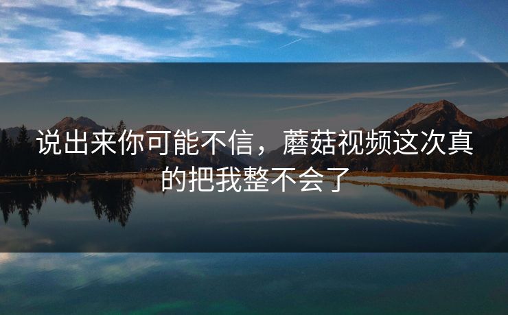 说出来你可能不信，蘑菇视频这次真的把我整不会了  第1张