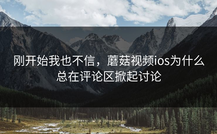 刚开始我也不信，蘑菇视频ios为什么总在评论区掀起讨论  第1张