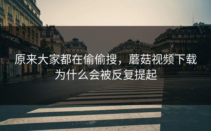 原来大家都在偷偷搜，蘑菇视频下载为什么会被反复提起  第1张