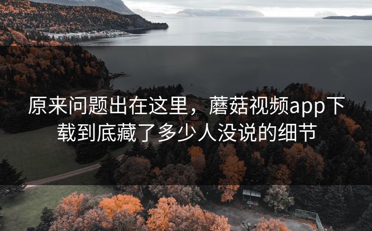 原来问题出在这里，蘑菇视频app下载到底藏了多少人没说的细节  第1张