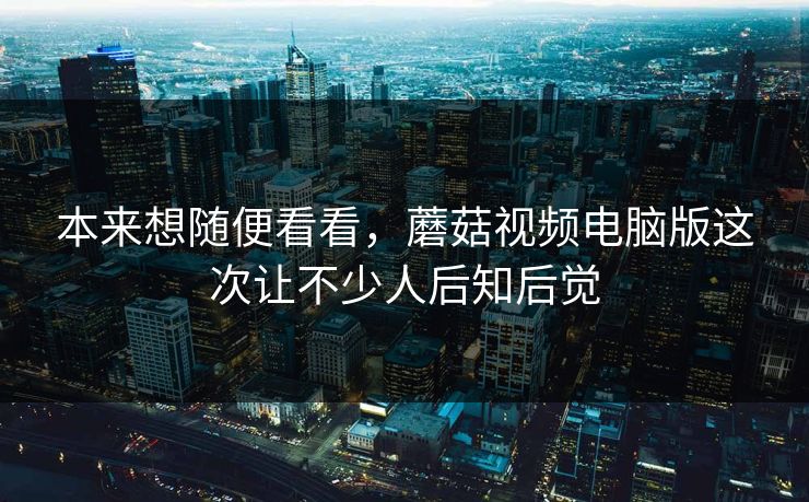 本来想随便看看，蘑菇视频电脑版这次让不少人后知后觉  第1张
