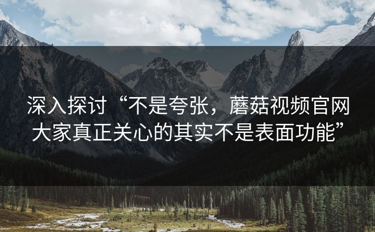 深入探讨“不是夸张，蘑菇视频官网大家真正关心的其实不是表面功能”  第1张