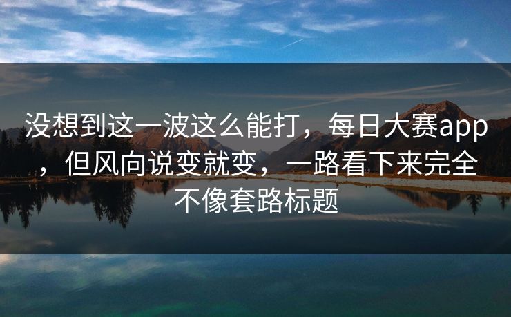 没想到这一波这么能打，每日大赛app，但风向说变就变，一路看下来完全不像套路标题  第1张