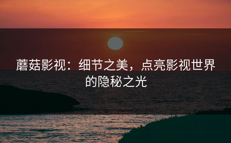 蘑菇影视：细节之美，点亮影视世界的隐秘之光  第1张