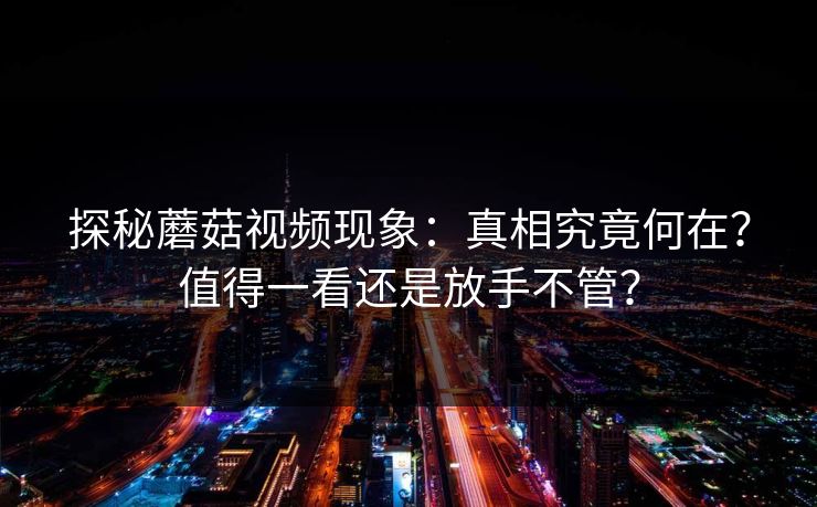 探秘蘑菇视频现象：真相究竟何在？值得一看还是放手不管？  第1张