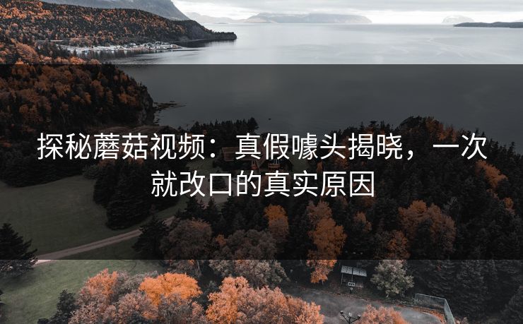 探秘蘑菇视频：真假噱头揭晓，一次就改口的真实原因  第1张