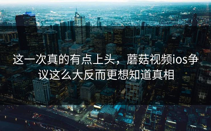 这一次真的有点上头，蘑菇视频ios争议这么大反而更想知道真相  第1张