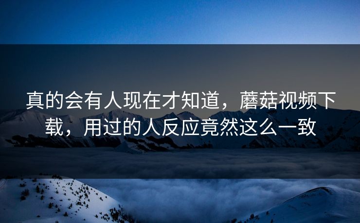 真的会有人现在才知道，蘑菇视频下载，用过的人反应竟然这么一致  第1张