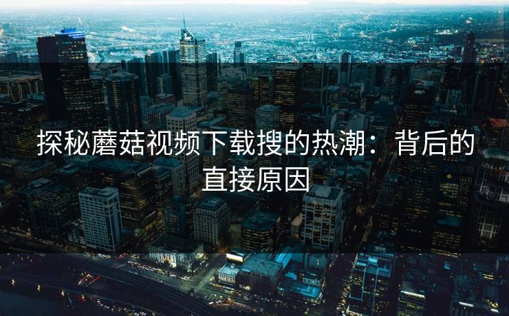 探秘蘑菇视频下载搜的热潮：背后的直接原因  第1张