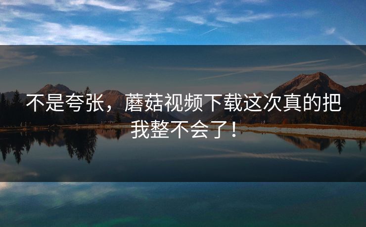 不是夸张，蘑菇视频下载这次真的把我整不会了！  第1张