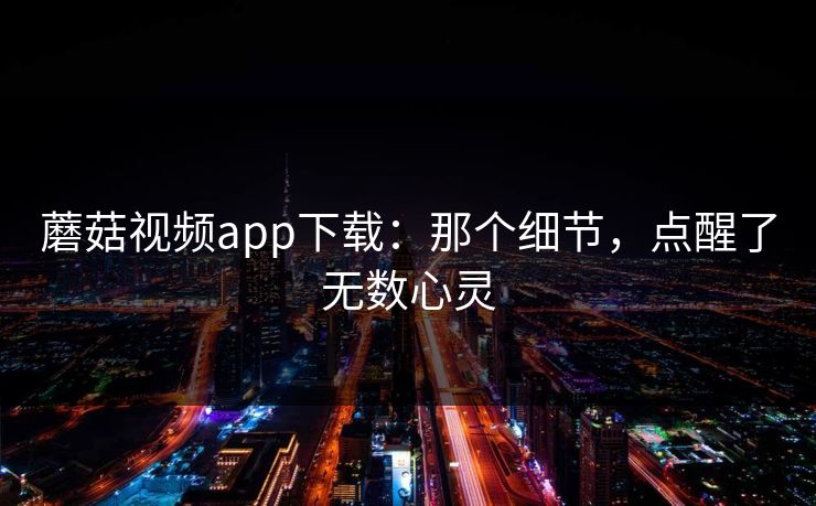 蘑菇视频app下载：那个细节，点醒了无数心灵  第1张