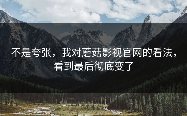 不是夸张，我对蘑菇影视官网的看法，看到最后彻底变了  第1张
