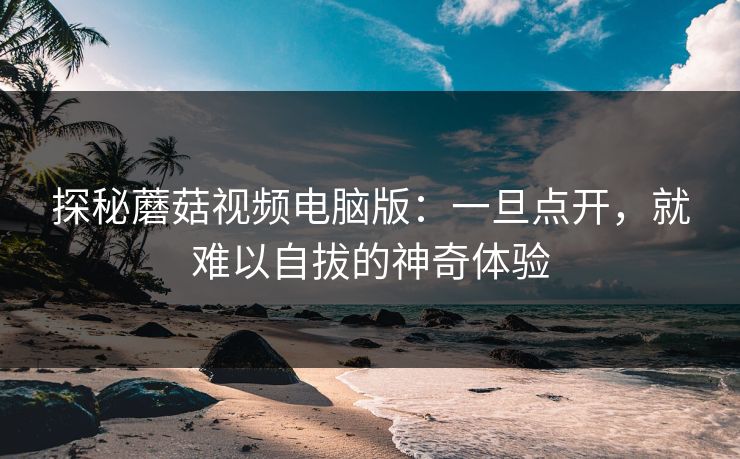 探秘蘑菇视频电脑版：一旦点开，就难以自拔的神奇体验  第1张