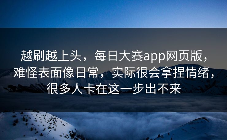 越刷越上头，每日大赛app网页版，难怪表面像日常，实际很会拿捏情绪，很多人卡在这一步出不来  第1张
