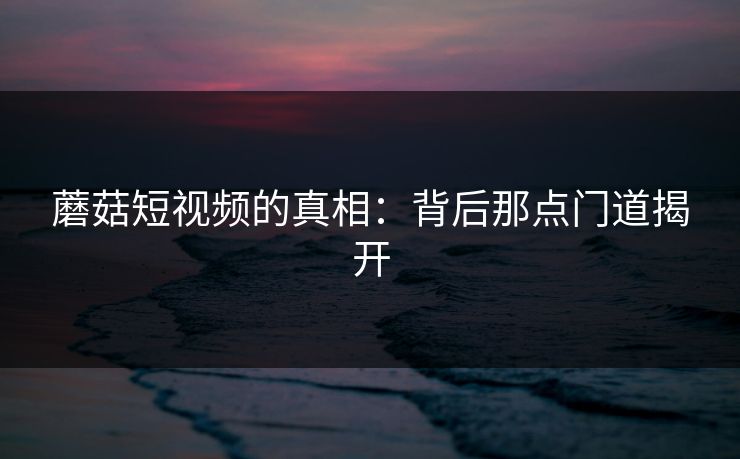蘑菇短视频的真相：背后那点门道揭开  第1张