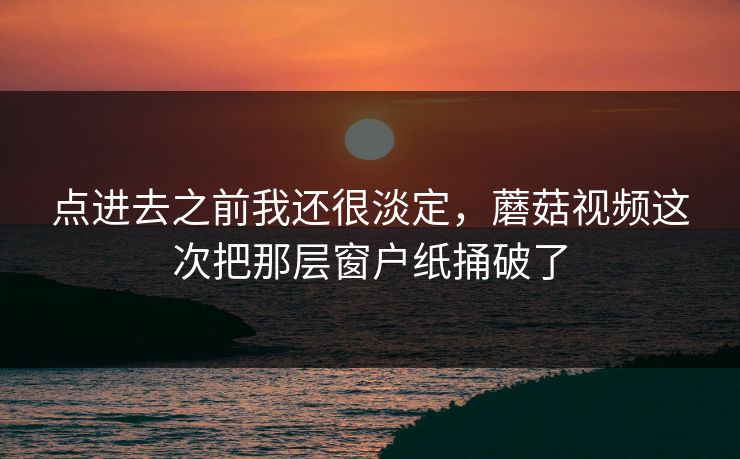点进去之前我还很淡定，蘑菇视频这次把那层窗户纸捅破了  第1张