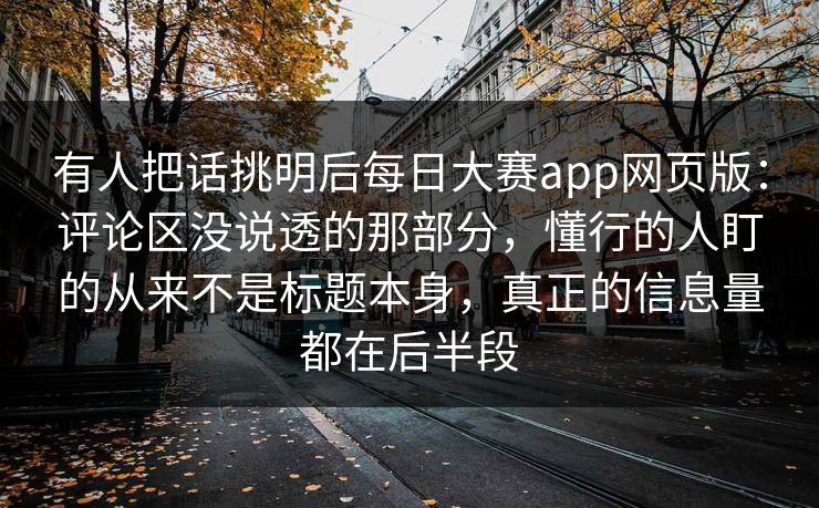 有人把话挑明后每日大赛app网页版：评论区没说透的那部分，懂行的人盯的从来不是标题本身，真正的信息量都在后半段  第1张