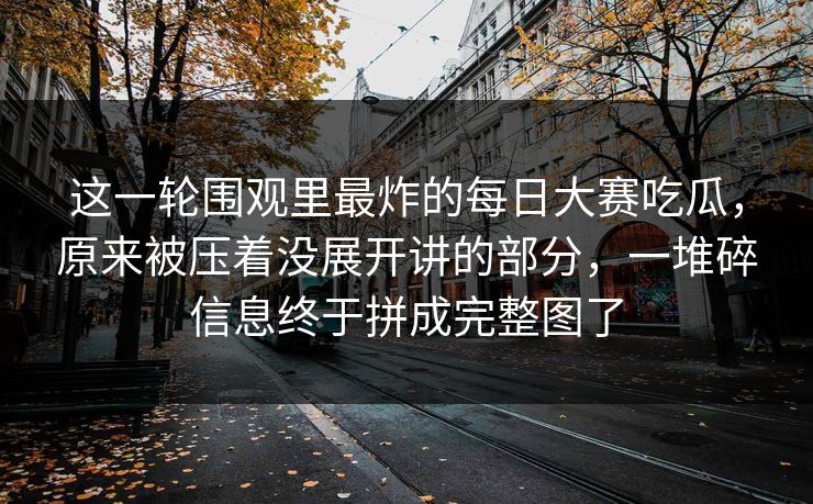 这一轮围观里最炸的每日大赛吃瓜，原来被压着没展开讲的部分，一堆碎信息终于拼成完整图了  第1张