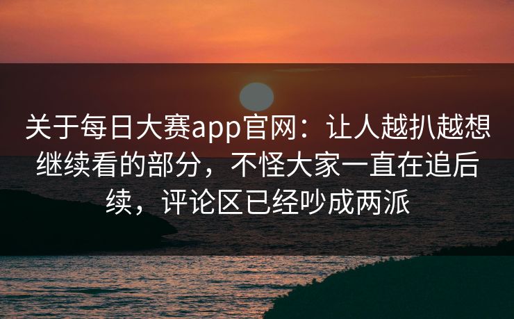 关于每日大赛app官网：让人越扒越想继续看的部分，不怪大家一直在追后续，评论区已经吵成两派  第1张
