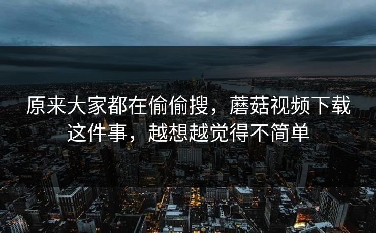 原来大家都在偷偷搜，蘑菇视频下载这件事，越想越觉得不简单  第1张