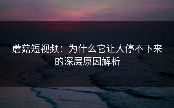 蘑菇短视频：为什么它让人停不下来的深层原因解析  第1张