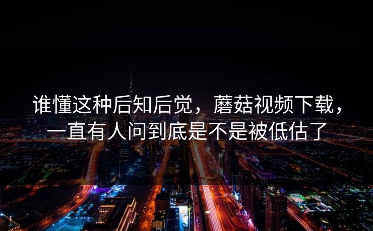 谁懂这种后知后觉，蘑菇视频下载，一直有人问到底是不是被低估了  第1张