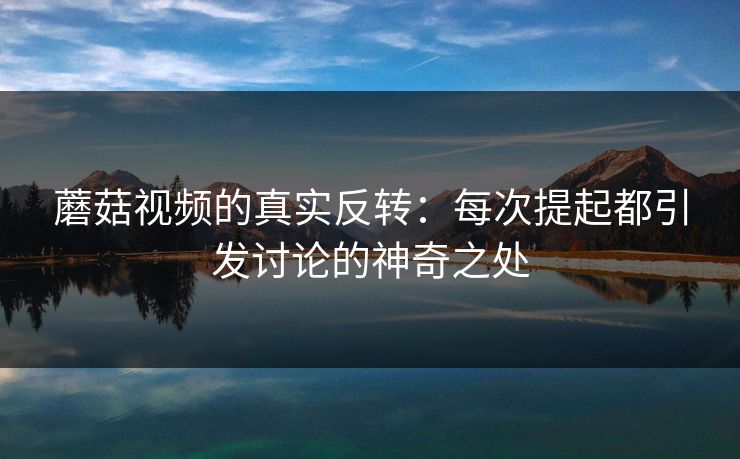 蘑菇视频的真实反转：每次提起都引发讨论的神奇之处  第1张