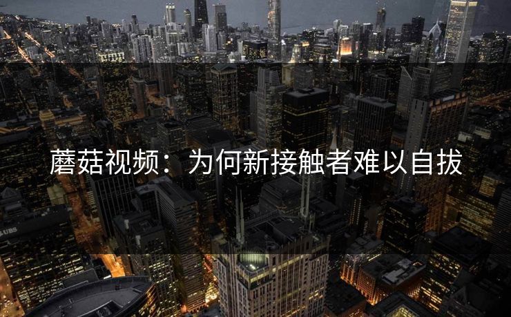蘑菇视频：为何新接触者难以自拔  第1张