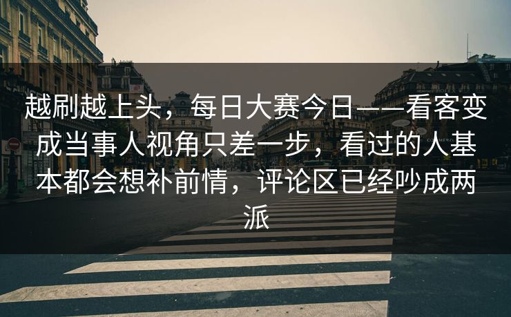 越刷越上头，每日大赛今日——看客变成当事人视角只差一步，看过的人基本都会想补前情，评论区已经吵成两派  第1张