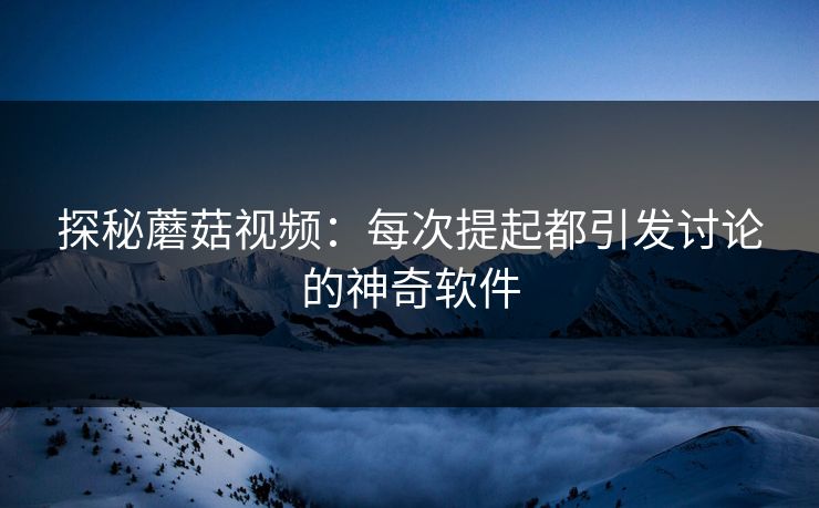 探秘蘑菇视频：每次提起都引发讨论的神奇软件  第1张