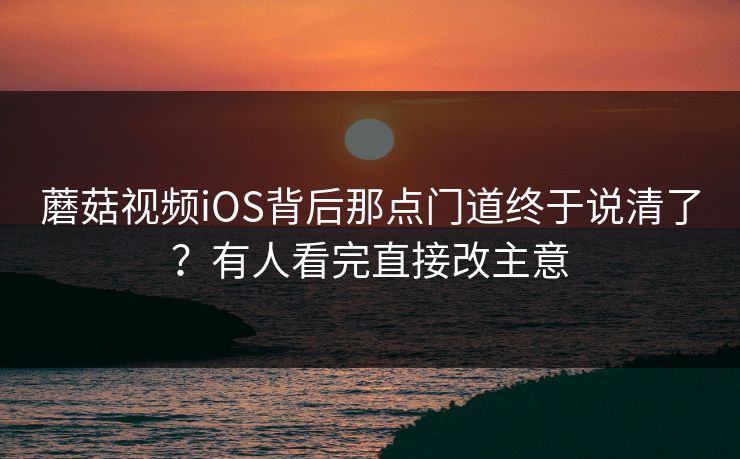蘑菇视频iOS背后那点门道终于说清了?有人看完直接改主意 蘑菇视频iOS背后那点门道终于说清了?有人看完直接改主意