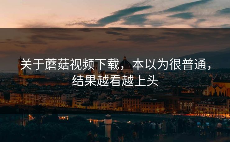 关于蘑菇视频下载，本以为很普通，结果越看越上头