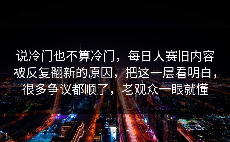 说冷门也不算冷门，每日大赛旧内容被反复翻新的原因，把这一层看明白，很多争议都顺了，老观众一眼就懂